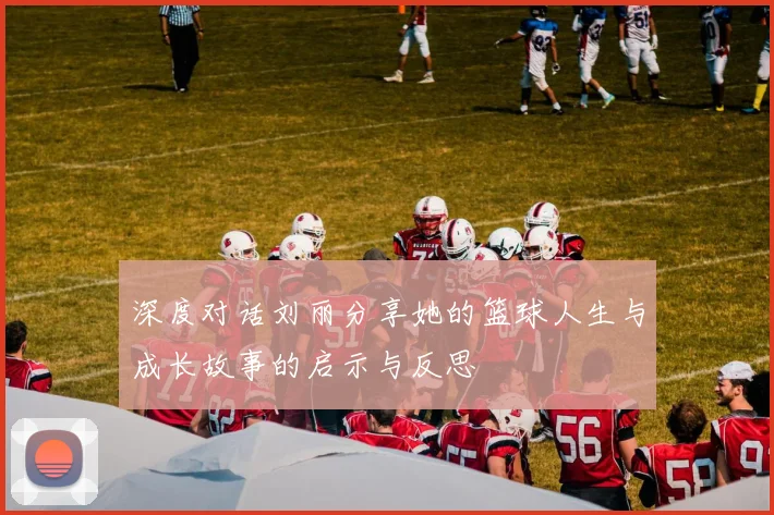 深度对话刘丽分享她的篮球人生与成长故事的启示与反思