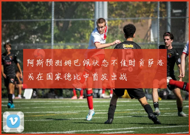 阿斯预测姆巴佩状态不佳时贡萨洛或在国家德比中首发出战